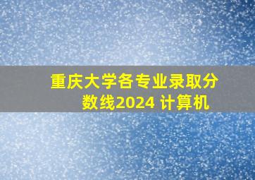 重庆大学各专业录取分数线2024 计算机